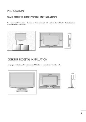 Page 65
PREPARATION
DESKTOP PEDESTAL INSTALLATION
For proper ventilation, allow a clearance of 4 inches on each side and from the wall.
4 inches
4 inches 4 inches4 inches
WALL MOUNT: HORIZONTAL INSTALLATION
For proper ventilation, allow a clearance of 4 inches on each side and from the wall. Follow the instructions
included with the wall mount.
4 inches
4 inches 4 inches 4 inches4 inches
 