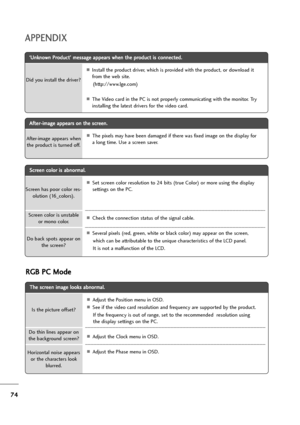 Page 7574
APPENDIX
T Th
he
e 
 s
sc
cr
re
ee
en
n 
 i
im
ma
ag
ge
e 
 l
lo
oo
ok
ks
s 
 a
ab
bn
no
or
rm
ma
al
l.
.
AAdjust the Position menu in OSD.
ASee if the video card resolution and frequency are supported by the product.   
If the frequency is out of range, set to the recommended  resolution using
the display settings on the PC.
AAdjust the Clock menu in OSD.
AAdjust the Phase menu in OSD. Is the picture offset?
Horizontal noise appears
or the characters look
blurred.
Do thin lines appear on
the...