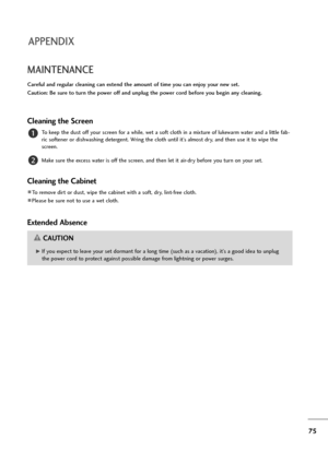 Page 7675
MAINTENANCE
Careful and regular cleaning can extend the amount of time you can enjoy your new set. 
Caution: Be sure to turn the power off and unplug the power cord before you begin any cleaning.
Cleaning the Screen
To keep the dust off your screen for a while, wet a soft cloth in a mixture of lukewarm water and a little fab-
ric softener or dishwashing detergent. Wring the cloth until it’s almost dry, and then use it to wipe the
screen.
Make sure the excess water is off the screen, and then let it...