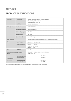 Page 7776
APPENDIX
PRODUCT SPECIFICATIONS
The specifications shown above may be changed without prior notice for quality improvement.
Powe rAC 100-240V ~50/60 Hz 1.0A
On Mode      :  50W (typ.)
Sleep Mode      1W (RGB)
Off Mode         1W
LCD PanelScreen Type
Pixel Pitch23 inches Wide (584.2 mm) TFT (Thin Film Transistor)
LCD (Liquid Crystal Display) Panel
Visible diagonal size : 584.2 mm
0.266(H) x 0.266(V) mm
Max. Resolution
Recommended Resolution
Horizontal Frequency
Vertical Frequency
Synchronization...