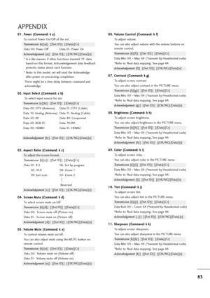 Page 8483
APPENDIX
0 01
1.
.P
Po
ow
we
er
r 
 (
(C
Co
om
mm
ma
an
nd
d:
: 
 k
k 
 a
a)
)
To control Power On/Off of the set.
Transmission [k][a][  ][Set ID][  ][Data][Cr]
Data 00: Power Off Data 01: Power On
Acknowledgement [a][  ][Set ID][  ][OK/NG][Data][x]
* In a like manner, if other functions transmit ‘FF’ data
based on this format, Acknowledgement data feedback
presents status about each function.
* Note: In this model, set will send the Acknowledge
after power on processing completion.
There might be a...