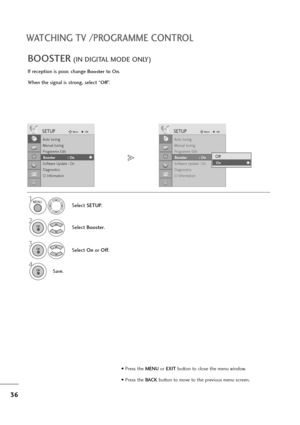 Page 3736
WATCHING TV /PROGRAMME CONTROL
If reception is poor, change Boosterto On.
When the signal is strong, select “
Off”.
BOOSTER(IN DIGITAL MODE ONLY)
Select SETUP.
2
Select Booster.
3
Select On orOff.
4
Save.
SETUPMoveOK
Auto tuning
Manual tuning
Programme Edit
Booster              : On
Software Update : On
Diagnostics
CI Information
Booster            : On
SETUPMoveOK
Auto tuning
Manual tuning
Programme Edit
Booster              : On
Software Update : On
Diagnostics
CI Information
Booster            :...