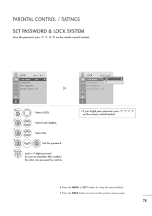 Page 7675
PARENTAL CONTROL / RATINGS
SET PASSWORD & LOCK SYSTEM
Enter the password, press ‘0’, ‘0’, ‘0’, ‘0’ on the remote control handset.
Select LOCK.
2
Select Lock System.
3
Select On.
4
Set the password.
5
Input a 4-digit password.
Be sure to remember this number!
Re-enter new password to confirm.
1• If  you  forget  your  password,  press  ‘7’,  ‘7’,  ‘7’,  ‘7’
on the remote control handset.
Lock System : Off
Set Password
Block Programme
Parental Guidance : Off
LOCKMoveOK
Lock System : OffLock System :...