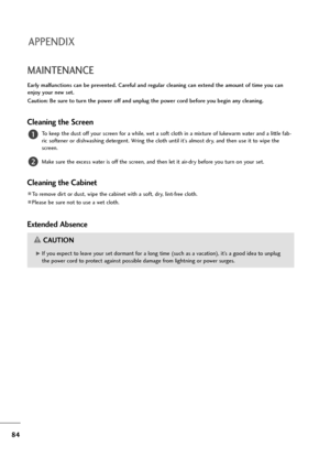 Page 8584
MAINTENANCE
Early malfunctions can be prevented. Careful and regular cleaning can extend the amount of time you can
enjoy your new set. 
Caution: Be sure to turn the power off and unplug the power cord before you begin any cleaning.
Cleaning the Screen
To keep the dust off your screen for a while, wet a soft cloth in a mixture of lukewarm water and a little fab-
ric softener or dishwashing detergent. Wring the cloth until it’s almost dry, and then use it to wipe the
screen.
Make sure the excess water...