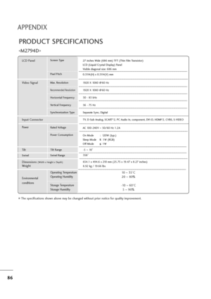 Page 8786
APPENDIX
PRODUCT SPECIFICATIONS

The specifications shown above may be changed without prior notice for quality improvement.
Powe rAC 100-240V ~50/60 Hz 1.2A
On Mode :  120W (typ.) 
Sleep Mode        1W (RGB)
Off Mode           1W
LCD PanelScreen Type
Pixel Pitch27 inches Wide (686 mm) TFT (Thin Film Transistor)
LCD (Liquid Crystal Display) Panel
Visible diagonal size: 686 mm
0.3114(H) x 0.3114(V) mm
Max. Resolution
Recommended Resolution
Horizontal Frequency
Vertical Frequency
Synchronization Type...