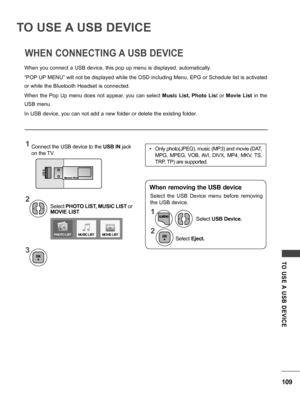 Page 109109
TO  USE A  USB  DEVICE
TO USE A USB DEVICE
WHEN CONNECTING A USB DEVICE
When you connect a USB device, this pop up menu is displayed, automatically.
“POP UP MENU” will not be displayed while the OSD including Menu, EPG or Schedule list is activated 
or while the Bluetooth Headset is connected.
When  the  Pop  Up  menu  does  not  appear,  you  can  select Music  List,  Photo  List  or Movie  List  in  the 
USB menu.
In USB device, you can not add a new folder or delete the existing folder.
Select...