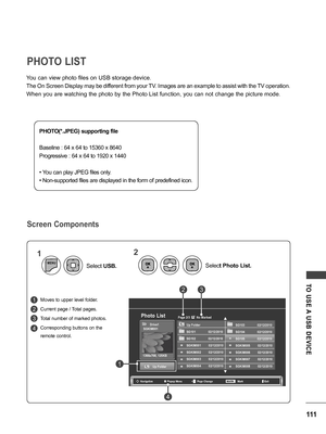 Page 111111
TO  USE A  USB  DEVICE
You can view photo files on USB storage device.
The On Screen Display may be different from your TV. Images are an example to assist with the TV operation.
When you are watching the photo by the Photo List function, you can not change the picture mode.
Moves to upper level folder.
Current page / Total pages.
Total number of marked photos.
Corresponding buttons on the 
remote control.
PHOTO LIST
Screen Components
PHOTO(*.JPEG) supporting file
Baseline : 64 x 64 to 15360 x 8640...