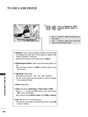Page 114114
TO USE A USB DEVICE
TO  USE A  USB  DEVICE
6Select the Slideshow , BGM, 
꘤(Rotate), Delete , Option or 
Hide.
• Use  <  >  button  to  select  the  previous  or 
next photo.
• Use  <  >  button  to  select  and  control  the 
menu on the full-sized screen.
 ►Slideshow : When no picture is selected, all photos in the current folder 
are  displayed  during  slide  show.  If  some  photos  are  selected,  those 
photos are displayed in a slide show.
 ■Set the time interval of the slide show in Option....