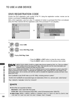 Page 128128
TO USE A USB DEVICE
TO  USE A  USB  DEVICE
Confirm  the  DivX  registration  code  number  of  the  TV.  Using  the  registration  number,  movies  can  be 
rented or purchased at www.divx.com/vod.
With  a  DivX  registration  code  from  other  TV,  playback  of  rented  or  purchased  DivX  file  is  not  allowed. 
(Only DivX files matched with the registration code of the purchased TV are playable.)
DIVX REGISTRATION CODE
USBUSBMoveMoveOKOK
Photo List
Music List
Movie List
DivX Reg. Code...