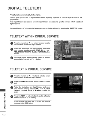 Page 132132
DIGITAL  TELETEXT
DIGITAL TELETEXT
The  TV  gives  you  access  to  digital  teletext  which  is  greatly  improved  in  various  aspects  such  as  text, 
graphics etc.
This  digital  teletext  can  access  special  digital  teletext  services  and  specific  services  which  broadcast 
digital teletext.
You should select off in the subtitle language menu to display teletext by pressing the SUBTITLE button.
*This function works in UK, Ireland only.
TELETEXT WITHIN DIGITAL SERVICE
TELETEXT IN DIGITAL...