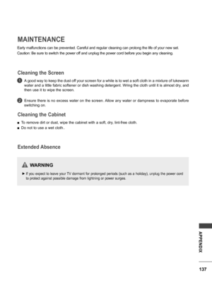 Page 137137
APPENDIX
MAINTENANCE
Early malfunctions can be prevented. Careful and regular cleaning can prolong the life of your new set.
Caution: Be sure to switch the power off and unplug the power cord before you begin any cleaning.
A good way to keep the dust off your screen for a while is to wet a soft cloth in a mixture of lukewarm 
water and a little fabric softener or dish washing detergent. Wring the cloth until it is almost dry, and 
then use it to wipe the screen.
Ensure  there  is  no  excess  water...