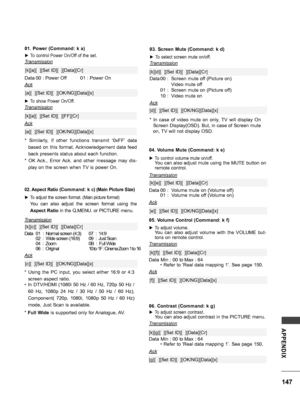 Page 147147
APPENDIX
04. Volume Mute (Command: k e)
 ►To control volume mute on/off. You can also adjust mute using the MUTE button on remote control.
Transmission
Data 00 :  Volume mute on (Volume off)  01  :  Volume mute off (Volume on) 
[k][e][  ][Set ID][  ][Data][Cr]
Ack
[e][  ][Set ID][  ][OK/NG][Data][x]
02. Aspect Ratio (Command: k c) (Main Picture Size)
 ►To adjust the screen format. (Main picture format)
  You  can  also  adjust  the  screen  format  using  the 
Aspect Ratio in the Q.MENU. or PICTURE...