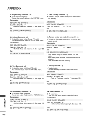 Page 148148
APPENDIX
APPENDIX
12. Remote control lock mode (Command: k m)
 ►To  lock  the  front  panel  controls  on  the  monitor  and 
remote control.
Transmission
[k][m][  ][Set ID][  ][Data][Cr]
Ack
Data 00 : Lock off01 : Lock on
* If you are not using the remote control, use this mode. When main power is on/off, external control lock is released.* Local Power Key will work properly.
[m][  ][Set ID][  ][OK/NG][Data][x]
11. OSD Select (Command: k l)
 ►To select OSD (On Screen Display) on/off when control-...