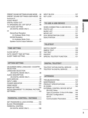 Page 3CONTENTS
3
PRESET SOUND SETTINGS-SOUND MODE ......84
PRESET SOUND SETTINGS-USER MODE  ...85
Surround X ........................................................85
AUDIO RESET ..................................................86
DIGITAL AUDIO OUT ........................................87
TV SPEAKERS ON / OFF SETUP  ...................88
DTV AUDIO SETTING
      (IN DIGITAL MODE ONLY)  ........................89
I/II
      Stereo/Dual Reception
           (In Analogue Mode Only) ......................90...