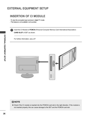 Page 2626
EXTERNAL EQUIPMENT SETUP
EXTERNAL  EQUIPMENT  SETUP
INSERTION OF CI MODULE
Insert the CI Module to PCMCIA (Personal Computer Memory Card International Association) 
CARD SLOT of SET as shown.
For further information, see p.57
1
NOTE
 ►Check if the CI module is inserted into the PCMCIA card slot in the right direction. If the module is 
not inserted properly, this can cause damage to the SET and the PCMCIA card slot.
!
 -To view the encrypted (pay) services in digital TV mode.
 -This feature is not...