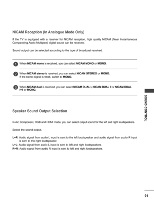 Page 9191
SOUND  CONTROL
NICAM Reception (In Analogue Mode Only)
Speaker Sound Output Selection
If  the  TV  is  equipped  with  a  receiver  for  NICAM  reception,  high  quality  NICAM  (Near  Instantaneous 
Companding Audio Multiplex) digital sound can be received.
Sound output can be selected according to the type of broadcast received.
In AV, Component, RGB and HDMI mode, you can select output sound for the left and right loudspeakers.
Select the sound output.
L+R: Audio signal from audio L input is sent...