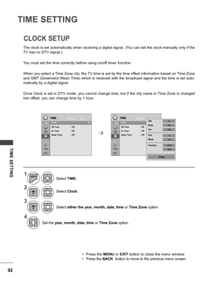 Page 9292
TIME SETTING
TIME  SETTING
The clock is set automatically when receiving a digital signal. (You can set the clock manually only if the 
TV has no DTV signal.)
You must set the time correctly before using on/off timer function.
When you select a Time Zone city, the TV time is set by the time offset information based on Time Zone 
and GMT (Greenwich Mean Time) which is received with the broadcast signal and the time is set auto-
matically by a digital signal.
Once Clock is set in DTV mode, you cannot...