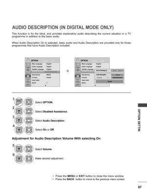 Page 9797
OPTION  SETTIN
This  function  is  for  the  blind,  and  provides  explanatory  audio  describing  the  current  situation  in  a  TV 
programme in addition to the basic audio.
When Audio  Description  On  is  selected,  basic  audio  and Audio  Description  are  provided  only  for  those 
programmes that have Audio Description included.
Adjustment for Audio Description Volume With selecting On
AUDIO DESCRIPTION (IN DIGITAL MODE ONLY)
1
2
5
3
4
6
MENU
Select On or Off.
Make desired adjustment....