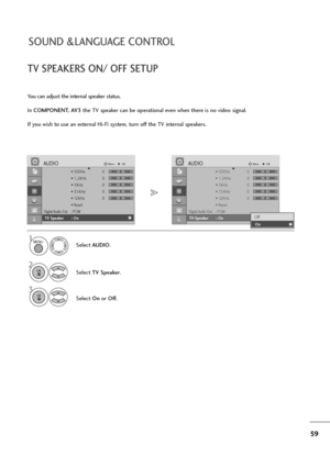 Page 6059
SOUND &LANGUAGE CONTROL
TV SPEAKERS ON/ OFF SETUP
You can adjust the internal speaker status.
In COMPONENT, AV3the TV speaker can be operational even when there is no video signal.
If you wish to use an external Hi-Fi system, turn off the TV internal speakers.
Select AUDIO.
Select TV Speaker.
3
Select Onor Off.
1
2
• 500Hz 0
• 1.2KHz 0
• 3KHz 0
• 7.5KHz 0
• 12KHz 0
• Reset
Digital Audio Out: PCM
TV Speaker : Off
AUDIOMoveOKD
TV Speaker       : On
• 500Hz 0
• 1.2KHz 0
• 3KHz 0
• 7.5KHz 0
• 12KHz 0
•...