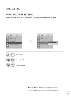 Page 6867
TIME SETTING
If the set is switched on and there is no input signal, it will switch off automatically after 10 minutes.
AUTO SHUT-OFF SETTING
Clock
Off Time : Off
On Time : Off
Sleep Timer : Off
Auto Sleep : Off
Time Zone : London GMT
TIMEMoveOK
Auto Sleep : Off
Select TIME.
2
Select Auto Sleep.
1
3
Select Offor On.
Clock
Off Time : Off
On Time : Off
Sleep Timer : Off
Auto Sleep : Off
Time Zone : London GMT
TIMEMoveOK
Auto Sleep : OffOff
OnOff
MENU
OK 
OK 
• Press the MENUor EXITbutton to close the...