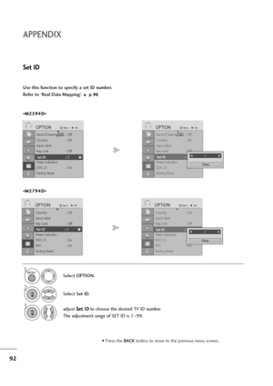 Page 9392
Country : UK
Input Label
Key Lock : Off
Set ID : 1
Power Indicatior
DDC CI : On
RT C :   O n
Factory Reset
OPTIONMoveOKD
Set ID : 1 
Country : UK
Input Label
Key Lock : Off
Set ID : 1
Power Indicatior
DDC CI : On
RT C :   O n
Factory Reset
OPTIONMoveOKD
Set ID : 1 F F 
  
  
  
  
  
  
  
  
  
  
  
 1G
G
Close
APPENDIX
Use this function to specify a set ID number. 
Refer to ‘Real Data Mapping’. 
p p.
.9
96
6
Set ID
Select OPTION.
2
Select Set ID.
3adjust S Se
et
t 
 I
ID
D
to choose the desired TV...