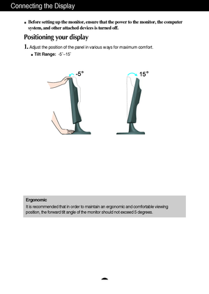 Page 6A5
Connecting the Display
Before setting up the monitor, ensure that the power to the monitor, the computer
system, and other attached devices is turned off. 
Positioning your display
1.Adjust the position of the panel in various ways for maximum comfort.
Tilt Range:-5˚~15˚ 
Ergonomic
It is recommended that in order to maintain an ergonomic and comfortable viewing
position, the forward tilt angle of the monitor should not exceed 5 degrees.
 