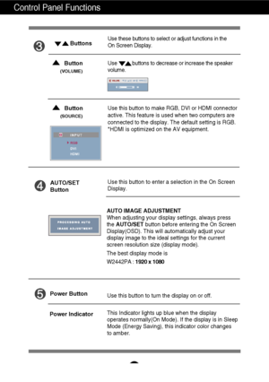 Page 11A10
Control Panel Functions
This Indicator lights up blue when the display
operates normally(On Mode). If the display is in Sleep
Mode (Energy Saving), this indicator color changes 
to amber. Use this button to turn the display on or off.
Power Button
Power Indicator
Use this button to enter a selection in the On Screen 
Display.AUTO/SET
Button
AUTO IMAGE ADJUSTMENT
When adjusting your display settings, always press
the  AUTO/SET button before entering the On Screen
Display(OSD). This will automatically...