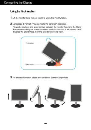 Page 6A5
Connecting the Display
1.Lift the monitor to its highest height to utilize the Pivot function.
2.Landscape & Portrait : You can rotate the panel 90o  clockwise. 
Please be cautious and avoid contact between the monitor head and the St\
and 
Base when rotating the screen to access the Pivot function. If the monit\
or head 
touches the Stand Base, then the Stand Base could crack.
3.For detailed information, please refer to the Pivot Software CD provided\
.
Using the Pivot function
Stand sectionHead...