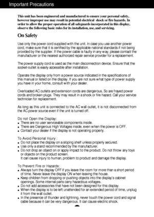 Page 2A1
This unit has been engineered and manufactured to ensure your personal safety,
however improper use may result in potential electrical  shock or fire hazards. In
order to allow the proper operation of all safeguards incorporated in this display,
observe the following basic rules for its installation, use, and servicing.
On Safety
Use only the power cord supplied with the unit. In case you use another power
cord, make sure that it is certified by the applicable national standards if not being
provided...