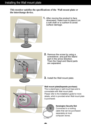 Page 16A15
Installing the Wall mount plate
This monitor satisfies the specifications of the  Wall mount plate or
the interchange device.
Wall mount plate(Separate purchase)
This is stand-type or wall mount type and is
connectable with Wall mount plate.
Please refer to the installation guide for more
details, which is provided when Wall mount plate
is purchased.
Kensington Security Slot
Connected to a locking 
cable that can be purchased
separately at most 
computer stores.
1.After moving the product to face...