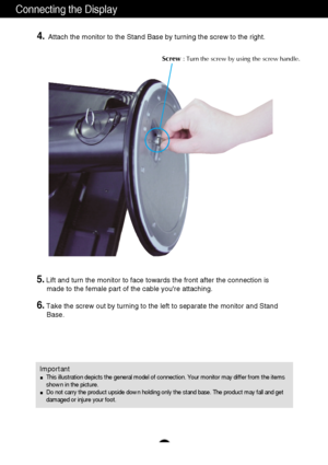 Page 5A4
Connecting the Display
Important
This illustration depicts the general model of connection. Your monitor may differ from the items
shown in the picture.
Do not carry the product upside down holding only the stand base. The product may fall and get
damaged or injure your foot.
4.Attach the monitor to the Stand Base by turning the screw to the right.   
Screw : Turn the screw by using the screw handle.
5.Lift and turn the monitor to face towards the front after the connection is 
made to the female part...