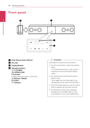 Page 14Getting Started
14
Getting Started1
Front panel
a iP od/ iPhone/ iPad/ USB Port
b
 D
 isc Slot
c
 D

isplay Window
d
 O

peration buttons  
1/!  (POWER) 
R  (OPEN/CLOSE) 
F (Function) 
Changes the input source or function. 
D/M  (PLAY / PAUSE)  
I  (STOP)  
-/+ (Volume) Precautions in using the touch buttons
 y
Use the t

ouch buttons with clean and dry 
hands. 
- 
 
I
 n a humid environment, wipe out any 
moisture on the touch buttons before 
using.
 y D

o not press the touch buttons hard to 
make it...