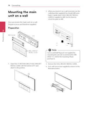 Page 16Connecting
16
Connecting2
Mounting the main 
unit on a wall
You can mount the main unit on a wall.  
Prepare screws and brackets supplied.
Preperation
UnitWall bracket
WALL BRACKET 
INSTALL GUIDE
1. Match the TV BOTTOM LINE of  WALL BRACKET INSTALL GUIDE with the bottom of TV and 
attach to the position.
TV
2. When you mount it on a wall (concrete), use the wall plugs (Not supplied). You should drill some 
holes. A guide sheet ( WALL BRACKET INSTALL 
GUIDE) is supplied to drill. Use the sheet to 
check...
