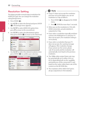 Page 22Connecting
22
Connecting2
Resolution Setting
The player provides several output resolutions for 
HDMI OUT jack. You can change the resolution 
using [Setup] menu.
1.
 
P
 ress HOME (
).
2.
 
Use  A/D  t

o select the [Setup] and press ENTER 
( b ). The [Setup] menu appears.
3.
 
Use  W/S  t

o select [DISPLAY ] option then 
press  D to move to the second level. 
4.
 
Use  W/S  t

o select the [Resolution] option 
then press ENTER ( b) to move to the third level.
5. Use 
W/S  t
o select the desired...