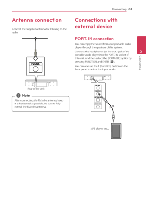 Page 23Connecting23
Connecting2
Antenna connection
Connect the supplied antenna for listening to the 
radio.
Rear of the unit
After connecting the FM wire antenna, keep 
it as horizontal as possible. Be sure to fully 
extend the FM wire antenna.
 ,Note
Connections with 
external device
PORT. IN connection
You can enjoy the sound from your portable audio 
player through the speakers of this system.
Connect the headphones (or line out ) jack of the 
portable audio player into the PORT. IN socket of 
this unit....