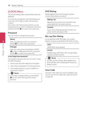 Page 36System Setting
36
System  Setting3
[LOCK] Menu
The [LOCK] settings affect only BD-ROM and DVD 
playback.
To access the any features in [LOCK] settings, you 
must enter the 4-digit security code you have 
created.  
If you have not entered a password yet, you are 
prompted to do so. Enter a 4-digit password twice, 
and press ENTER (
b) to create a new password.
Password
You can create or change the password.
[None]
Enter a 4-digit password twice, and press 
ENTER (
b) to create a new password.
[Change]...