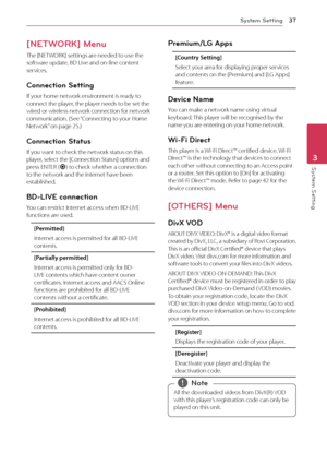 Page 37System Setting37
System Setting3
[NETWORK] Menu
The [NETWORK] settings are needed to use the 
software update, BD Live and on-line content 
services.
Connection Setting
If your home network environment is ready to 
connect the player, the player needs to be set the 
wired or wireless network connection for network 
communication. (See “Connecting to your Home 
Network” on page 25.)
Connection Status
If you want to check the network status on this 
player, select the [Connection Status] options and 
press...