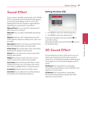 Page 39System Setting39
System Setting3
Sound Effect
You can select a suitable sound mode. Press SOUND 
EFFECT repeatedly until the desired mode appears 
on the front panel display or the TV screen. The 
displayed items for the equalizer maybe different 
depending on sound sources and effects.
[Natural Plus]: You can enjoy the natural sound 
effect same as 4.1 channel.
[Natural]: You can enjoy comfortable and natural 
sound.
[Bypass]: Software with multichannel surround 
audio signals is played according to the...