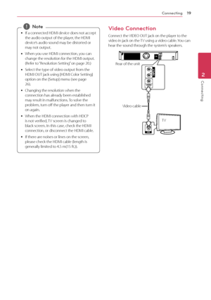 Page 19Connecting19
Connecting2
 
y If a connected HDMI device does not accept 
the audio output of the player, the HDMI 
device’s audio sound may be distorted or 
may not output.
 
y When you use HDMI connection, you can 
change the resolution for the HDMI output. 
(Refer to “Resolution Setting” on page 20.)
 
y Select the type of video output from the 
HDMI OUT jack using [HDMI Color Setting] 
option on the [Setup] menu (see page 
26).
 
y Changing the resolution when the 
connection has already been...