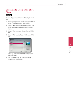 Page 37Operating37
Operating4
Listening to Music while Slide 
Show
i
You can display photo files while listening to music files.
1.  While viewing a photo in full screen, press INFO/MENU (m) to display the option menu.
2. Use W/S to select [Music Select] option, and press ENTER (b) to display the [Music Select] menu.
3. Use W/S to select a device, and press ENTER (b).
4. Use W/S to select a file or a folder you wish to play.
Select g and press ENTER (b) to display the upper directory.
5. Use D to select [OK],...