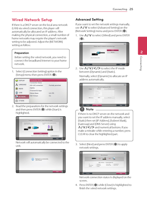 Page 25Connecting25
Connecting2
Wired Network Setup
If there is a DHCP server on the local area network (LAN) via wired connection, this player will automatically be allocated an IP address. After making the physical connection, a small number of home networks may require the player’s network setting to be adjusted. Adjust the [NETWORK] setting as follow.
Preparation
Before setting the wired network, you need to 
connect the broadband internet to your home 
network.
1. Select [Connection Setting] option in the...