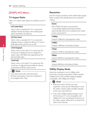 Page 32System Setting32
System  Setting3
[DISPLAY] Menu
TV Aspect Ratio
Select a TV aspect ratio option according to your TV type.
[4:3 Letter Box]
Select when a standard 4:3 TV is connected. Displays theatrical images with masking bars above and below the picture.
[4:3 Pan Scan]
Select when a standard 4:3 TV is connected. Displays pictures cropped to fill your TV screen. Both sides of the picture are cut off.
[16:9 Original]
Select when a 16:9 wide TV is connected. The 4:3 picture is displayed with an original...