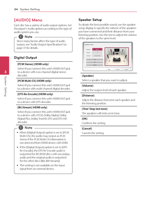 Page 34System Setting34
System  Setting3
[AUDIO] Menu 
Each disc has a variety of audio output options. Set the player’s Audio options according to the type of audio system you use. 
Since many factors affect the type of audio 
output, see “Audio Output Specifications” on 
page 72 for details. 
,Note
Digital Output
[PCM Stereo] (HDMI only)
Select if you connect this unit’s HDMI OUT jack to a device with two-channel digital stereo decoder. 
[PCM Multi-Ch] (HDMI only)
Select if you connect this unit’s HDMI OUT...