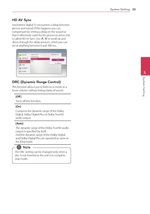 Page 35System Setting35
System Setting3
HD AV Sync
Sometimes Digital TV encounters a delay between picture and sound. If this happens you can compensate by setting a delay on the sound so that it effectively ‘waits’ for the picture to arrive: this is called HD AV Sync. Use W S to scroll up and down through the delay amount, which you can set at anything between 0 and 300 ms. 
DRC (Dynamic Range Control) 
This function allows you to listen to a movie at a lower volume without losing clarity of sound.
[Off ]...
