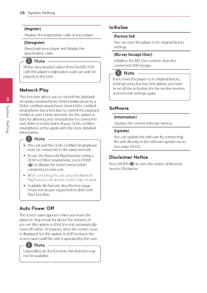 Page 38System Setting38
System  Setting3
[Register]
Displays the registration code of your player.
[Deregister]
Deactivate your player and display the deactivation code.
All the downloaded videos from DivX(R) VOD 
with this player’s registration code can only be 
played on this unit. 
,Note
Network Play
This function allows you to control the playback of media streamed from DLNA media server by a DLNA certified smartphone. Most DLNA certified smartphone has a function to control the playback media on your home...