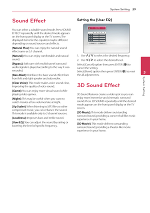 Page 39System Setting39
System Setting3
Sound Effect
You can select a suitable sound mode. Press SOUND EFFECT repeatedly until the desired mode appears on the front panel display or the TV screen. The displayed items for the equalizer maybe different depending on sound sources and effects.
[Natural Plus]: You can enjoy the natural sound effect same as 5.1 channel.
[Natural]: You can enjoy comfortable and natural sound.
[Bypass]: Software with multichannel surround audio signals is played according to the way it...