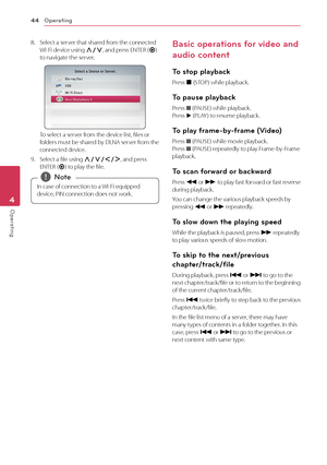 Page 44Operating44
Operating4
8. Select a server that shared from the connected  Wi-Fi device using W/S, and press ENTER (b) to navigate the server.
To select a server from the device list, files or folders must be shared by DLNA server from the connected device.
9. Select a file using W/S/A/D, and press ENTER (b) to play the file.
In case of connection to a Wi-Fi equipped 
device, PIN connection does not work. 
,Note
Basic operations for video and 
audio content
To stop playback
Press Z (STOP) while playback....