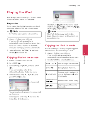 Page 53Operating53
Operating4
Playing the iPod
You can enjoy the sound with your iPod. For details about iPod, refer to the iPod’s User Guide.
Preparation
Before connecting the iPod, turn this unit off and reduce the volume of this unit to its minimum.
Use the iPod cable supplied with your iPod.
 
,Note
1.  Connect the iPod to the USB port. If you turn this unit on, your iPod is automatically turned on and recharging starts. 
 When you connect the iPod on the HOME menu, the player plays a music automatically....