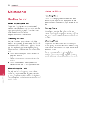 Page 76Appendix76
Appendix6
Maintenance
Handling the Unit
When shipping the unit
Please save the original shipping carton and packing materials. If you need to ship the unit, for maximum protection, re-pack the unit as it was originally packed at the factory.
Keeping the exterior surfaces clean
Cleaning the unit
To clean the player, use a soft, dry cloth. If the surfaces are extremely dirty, use a soft cloth lightly moistened with a mild detergent solution. Do not use strong solvents such as alcohol, benzine,...