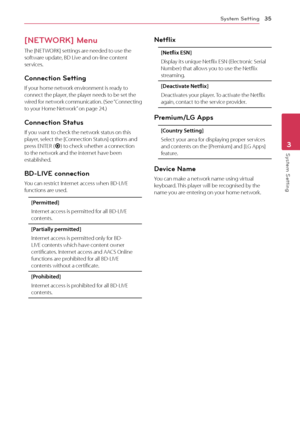 Page 35System Setting35
System Setting3
[NETWORK] Menu
The [NETWORK] settings are needed to use the 
software update, BD Live and on-line content 
services.
Connection Setting
If your home network environment is ready to 
connect the player, the player needs to be set the 
wired for network communication. (See “Connecting 
to your Home Network” on page 24.)
Connection Status
If you want to check the network status on this 
player, select the [Connection Status] options and 
press ENTER (
b) to check whether a...